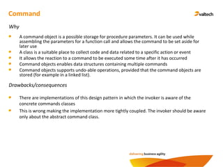 Command
Why
A command object is a possible storage for procedure parameters. It can be used while
assembling the parameters for a function call and allows the command to be set aside for
later use
A class is a suitable place to collect code and data related to a specific action or event
It allows the reaction to a command to be executed some time after it has occurred
Command objects enables data structures containing multiple commands
Command objects supports undo-able operations, provided that the command objects are
stored (for example in a linked list).
Drawbacks/consequences
There are implementations of this design pattern in which the invoker is aware of the
concrete commands classes
This is wrong making the implementation more tightly coupled. The invoker should be aware
only about the abstract command class.
 