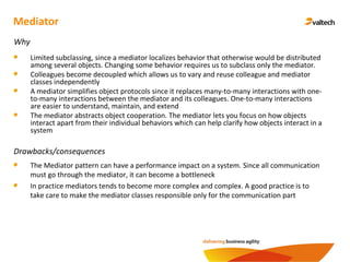 Mediator
Why
Limited subclassing, since a mediator localizes behavior that otherwise would be distributed
among several objects. Changing some behavior requires us to subclass only the mediator.
Colleagues become decoupled which allows us to vary and reuse colleague and mediator
classes independently
A mediator simplifies object protocols since it replaces many-to-many interactions with one-
to-many interactions between the mediator and its colleagues. One-to-many interactions
are easier to understand, maintain, and extend
The mediator abstracts object cooperation. The mediator lets you focus on how objects
interact apart from their individual behaviors which can help clarify how objects interact in a
system
Drawbacks/consequences
The Mediator pattern can have a performance impact on a system. Since all communication
must go through the mediator, it can become a bottleneck
In practice mediators tends to become more complex and complex. A good practice is to
take care to make the mediator classes responsible only for the communication part
 