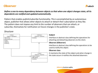 Observer
Define a one-to-many dependency between objects so that when one object changes state, all its
dependents are notified and updated automatically.
Structure
Subject
Interface or abstract class defining the operations for
attaching and detaching observers to the client.
Observer (IObserver)
Interface or abstract class defining the operations to be
used to notify this object.
Observer class
It maintains the state of the object and when change in
the state occurs it notifies the attached observers
Pattern that enables publish/subscribe functionality. This is accomplished by an autonomous
object, publisher that allows other objects to attach or detach their subscription as they like.
The pattern does not impose any limit to the number of observers that can attach, or
subscribe, themselves for notification on future changes in the publisher's state.
 