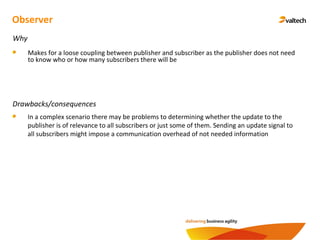 Observer
Why
Makes for a loose coupling between publisher and subscriber as the publisher does not need
to know who or how many subscribers there will be
Drawbacks/consequences
In a complex scenario there may be problems to determining whether the update to the
publisher is of relevance to all subscribers or just some of them. Sending an update signal to
all subscribers might impose a communication overhead of not needed information
 