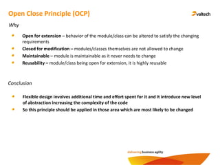 Conclusion
Open Close Principle (OCP)
Why
Open for extension – behavior of the module/class can be altered to satisfy the changing
requirements
Closed for modification – modules/classes themselves are not allowed to change
Maintainable – module is maintainable as it never needs to change
Reusability – module/class being open for extension, it is highly reusable
Flexible design involves additional time and effort spent for it and it introduce new level
of abstraction increasing the complexity of the code
So this principle should be applied in those area which are most likely to be changed
 