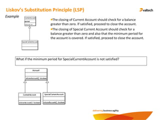 Example
Liskov’s Substitution Principle (LSP)
What if the minimum period for SpecialCurrentAccount is not satisfied?
The closing of Current Account should check for a balance
greater than zero. If satisfied, proceed to close the account.
The closing of Special Current Account should check for a
balance greater than zero and also that the minimum period for
the account is covered. If satisfied, proceed to close the account.
period
closeAccount() : void
 