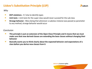 Conclusion
Liskov’s Substitution Principle (LSP)
Why
OCP violations - if / else to identify types
Unit tests – Unit tests for the super class would never succeed for the sub class
Strange behavior - Mess being that whenever a subclass instance was passed as parameter
to any method, strange behavior would occur
This principle is just an extension of the Open Close Principle and it means that we must
make sure that new derived classes are extending the base classes without changing their
behavior
Basically wants you to think clearly about the expected behavior and expectations of a
class before you derive new classes from it
 