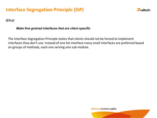 Interface Segregation Principle (ISP)
What
The Interface Segregation Principle states that clients should not be forced to implement
interfaces they don't use. Instead of one fat interface many small interfaces are preferred based
on groups of methods, each one serving one sub module.
Make fine grained interfaces that are client specific
 