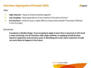Conclusion
Interface Segregation Principle (ISP)
Why
High cohesion – Keep all related methods together
Low Coupling – Keep dependence of one another to the bare minimum
Fat interfaces – tend to cause a ripple affect to classes who shouldn’t have been affected
in the first place
It produces a flexible design. If we are going to apply it more than is necessary it will result
a code containing a lot of interfaces with single methods, so applying should be done
based on experience and common sense in identifying the areas where extension of code
are more likely to happens in the future.
 