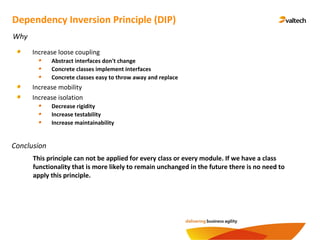 Conclusion
Dependency Inversion Principle (DIP)
Why
Increase loose coupling
Abstract interfaces don't change
Concrete classes implement interfaces
Concrete classes easy to throw away and replace
Increase mobility
Increase isolation
Decrease rigidity
Increase testability
Increase maintainability
This principle can not be applied for every class or every module. If we have a class
functionality that is more likely to remain unchanged in the future there is no need to
apply this principle.
 