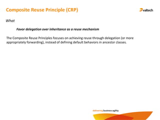Composite Reuse Principle (CRP)
What
Favor delegation over inheritance as a reuse mechanism
The Composite Reuse Principles focuses on achieving reuse through delegation (or more
appropriately forwarding), instead of defining default behaviors in ancestor classes.
 