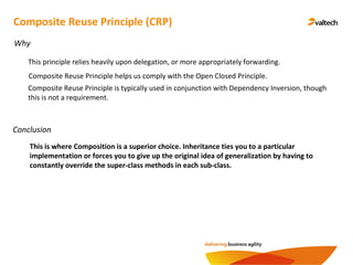 Conclusion
Composite Reuse Principle (CRP)
Why
This principle relies heavily upon delegation, or more appropriately forwarding.
Composite Reuse Principle helps us comply with the Open Closed Principle.
Composite Reuse Principle is typically used in conjunction with Dependency Inversion, though
this is not a requirement.
This is where Composition is a superior choice. Inheritance ties you to a particular
implementation or forces you to give up the original idea of generalization by having to
constantly override the super-class methods in each sub-class.
 