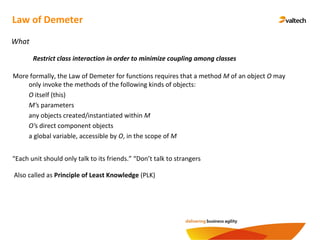 Law of Demeter
What
Restrict class interaction in order to minimize coupling among classes
More formally, the Law of Demeter for functions requires that a method M of an object O may
only invoke the methods of the following kinds of objects:
O itself (this)
M's parameters
any objects created/instantiated within M
O's direct component objects
a global variable, accessible by O, in the scope of M
Also called as Principle of Least Knowledge (PLK)
“Each unit should only talk to its friends.” “Don’t talk to strangers
 