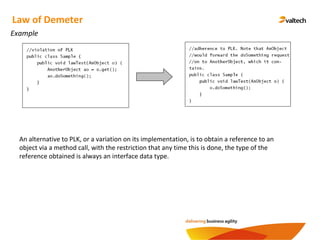 Example
Law of Demeter
An alternative to PLK, or a variation on its implementation, is to obtain a reference to an
object via a method call, with the restriction that any time this is done, the type of the
reference obtained is always an interface data type.
 