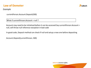Example
Law of Demeter
What if currentPerson.Account = null ?
currentPerson.Account.Deposit(500)
Account may need to be initialized before it can be accessed Say currentPerson.Account =
null, will throw null reference exception in bad code
In good code, Deposit method can check if null and setup a new one before depositing
Account.Deposit(currentPerson, 500)
 