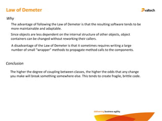 Conclusion
Law of Demeter
Why
The advantage of following the Law of Demeter is that the resulting software tends to be
more maintainable and adaptable.
Since objects are less dependent on the internal structure of other objects, object
containers can be changed without reworking their callers.
A disadvantage of the Law of Demeter is that it sometimes requires writing a large
number of small “wrapper” methods to propagate method calls to the components.
The higher the degree of coupling between classes, the higher the odds that any change
you make will break something somewhere else. This tends to create fragile, brittle code.
 