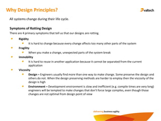 Why Design Principles?
All systems change during their life cycle.
Symptoms of Rotting Design
There are 4 primary symptoms that tell us that our designs are rotting.
Rigidity
It is hard to change because every change affects too many other parts of the system
Fragility
When you make a change, unexpected parts of the system break
Immobility
It is hard to reuse in another application because it cannot be separated from the current
application
Viscosity
Design – Engineers usually find more than one way to make change. Some preserve the design and
others do not. When the design preserving methods are harder to employ then the viscosity of the
design is high
Environment – Development environment is slow and inefficient (e.g. compile times are very long)
engineers will be tempted to make changes that don’t force large compiles, even though those
changes are not optimal from design point of view
 