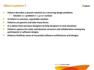 What is pattern ?
Pattern describes a proven solution to a recurring design problems
Solution to a problem in a given context
A Pattern is common, repeatable solution
Patterns are generic and take many forms
It is advice from previous designers to help designers in new situations
Patterns capture the static and dynamic structure and collaboration among key
participants in software designs
Patterns facilitate reuse of successful software architectures and designs
 