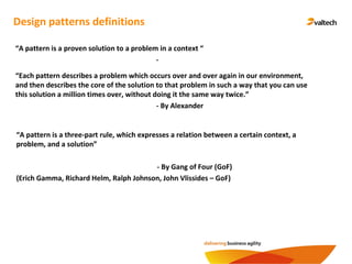 Design patterns definitions
“A pattern is a proven solution to a problem in a context “
-
“Each pattern describes a problem which occurs over and over again in our environment,
and then describes the core of the solution to that problem in such a way that you can use
this solution a million times over, without doing it the same way twice.”
- By Alexander
“A pattern is a three-part rule, which expresses a relation between a certain context, a
problem, and a solution”
- By Gang of Four (GoF)
(Erich Gamma, Richard Helm, Ralph Johnson, John Vlissides – GoF)
 