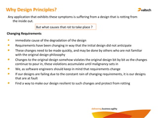 Why Design Principles?
Changing Requirements
Immediate cause of the degradation of the design
Requirements have been changing in way that the initial design did not anticipate
These changes need to be made quickly, and may be done by others who are not familiar
with the original design philosophy
Changes to the original design somehow violates the original design bit by bit as the changes
continue to pour in, these violations accumulate until malignancy sets in
We, as software engineers should keep in mind that requirements change
If our designs are failing due to the constant rain of changing requirements, it is our designs
that are at fault
Find a way to make our design resilient to such changes and protect from rotting
Any application that exhibits these symptoms is suffering from a design that is rotting from
the inside out.
But what causes that rot to take place ?
 