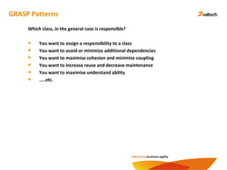 GRASP Patterns
Which class, in the general case is responsible?
You want to assign a responsibility to a class
You want to avoid or minimize additional dependencies
You want to maximise cohesion and minimise coupling
You want to increase reuse and decrease maintenance
You want to maximise understand ability
…..etc.
 
