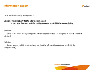Information Expert
Assign a responsibility to the information expert
- the class that has the information necessary to fulfill the responsibility.
The most commonly used pattern
Problem:
What is the most basic principle by which responsibilities are assigned in object-oriented
design?
Solution:
Assign a responsibility to the class that has the information necessary to fulfil the
responsibility.
 