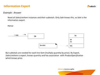 Need all SalesLineItem instances and their subtotals. Only Sale knows this, so Sale is the
information expert.
Example : Answer
Information Expert
Hence
Sale
date
time
total()
:Salet :=total()
Newmethod
But subtotals are needed for each line item (multiply quantity by price). By Expert,
SalesLineItem is expert, knows quantity and has association with ProductSpecification
which knows price.
 