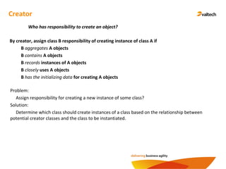 Creator
By creator, assign class B responsibility of creating instance of class A if
B aggregates A objects
B contains A objects
B records instances of A objects
B closely uses A objects
B has the initializing data for creating A objects
Who has responsibility to create an object?
Problem:
Assign responsibility for creating a new instance of some class?
Solution:
Determine which class should create instances of a class based on the relationship between
potential creator classes and the class to be instantiated.
 