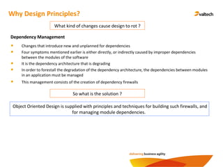 Why Design Principles?
What kind of changes cause design to rot ?
Dependency Management
Changes that introduce new and unplanned for dependencies
Four symptoms mentioned earlier is either directly, or indirectly caused by improper dependencies
between the modules of the software
It is the dependency architecture that is degrading
In order to forestall the degradation of the dependency architecture, the dependencies between modules
in an application must be managed
This management consists of the creation of dependency firewalls
So what is the solution ?
Object Oriented Design is supplied with principles and techniques for building such firewalls, and
for managing module dependencies.
 