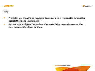 Creator
Promotes low coupling by making instances of a class responsible for creating
objects they need to reference
By creating the objects themselves, they avoid being dependent on another
class to create the object for them
Why
 