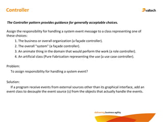 Controller
Assign the responsibility for handling a system event message to a class representing one of
these choices:
1. The business or overall organization (a façade controller).
2. The overall "system" (a façade controller).
3. An animate thing in the domain that would perform the work (a role controller).
4. An artificial class (Pure Fabrication representing the use (a use case controller).
The Controller pattern provides guidance for generally acceptable choices.
Problem:
To assign responsibility for handling a system event?
Solution:
If a program receive events from external sources other than its graphical interface, add an
event class to decouple the event source (s) from the objects that actually handle the events.
 