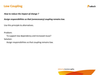 Low Coupling
Assign responsibilities so that (unnecessary) coupling remains low.
How to reduce the impact of change ?
Problem:
To support low dependency and increased reuse?
Solution:
Assign responsibilities so that coupling remains low.
Use this principle to alternatives.
 
