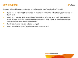 Low Coupling
In object oriented languages, common form of coupling from TypeX to TypeY include:
TypeX has an attribute (data member or instance variable) that refers to a TypeY instance, or
TypeY itself
TypeX has a method which references an instance of TypeY, or TypeY itself, by any means.
These typically include a parameter or local variable of type TypeY, or the object returned
from a message being an instance of TypeY
TypeX is a direct or indirect subclass of TypeY
TypeY is an interface, and TypeX implements that interface
 