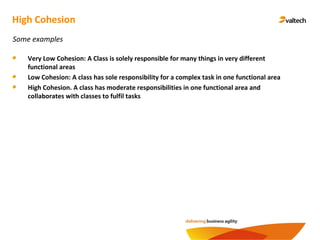 High Cohesion
Some examples
Very Low Cohesion: A Class is solely responsible for many things in very different
functional areas
Low Cohesion: A class has sole responsibility for a complex task in one functional area
High Cohesion. A class has moderate responsibilities in one functional area and
collaborates with classes to fulfil tasks
 