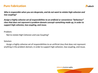 Pure Fabrication
Assign a highly cohesive set of responsibilities to an artificial or convenience “behaviour”
class that does not represent a problem domain concept–something made up, in order to
support high cohesion, low coupling, and reuse.
Who is responsible when you are desperate, and do not want to violate high cohesion and
low coupling?
Problem:
Not to violate High Cohesion and Low Coupling?
Solution:
Assign a highly cohesive set of responsibilities to an artificial class that does not represent
anything in the problem domain, in order to support high cohesion, low coupling, and reuse.
 