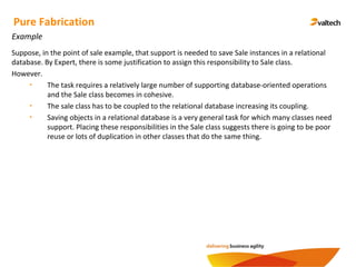 Pure Fabrication
Example
Suppose, in the point of sale example, that support is needed to save Sale instances in a relational
database. By Expert, there is some justification to assign this responsibility to Sale class.
However.
• The task requires a relatively large number of supporting database-oriented operations
and the Sale class becomes in cohesive.
• The sale class has to be coupled to the relational database increasing its coupling.
• Saving objects in a relational database is a very general task for which many classes need
support. Placing these responsibilities in the Sale class suggests there is going to be poor
reuse or lots of duplication in other classes that do the same thing.
 