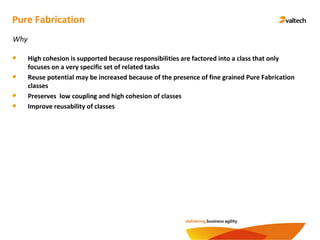 Pure Fabrication
High cohesion is supported because responsibilities are factored into a class that only
focuses on a very specific set of related tasks
Reuse potential may be increased because of the presence of fine grained Pure Fabrication
classes
Preserves low coupling and high cohesion of classes
Improve reusability of classes
Why
 