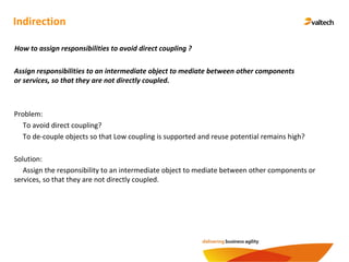 Indirection
Assign responsibilities to an intermediate object to mediate between other components
or services, so that they are not directly coupled.
How to assign responsibilities to avoid direct coupling ?
Problem:
To avoid direct coupling?
To de-couple objects so that Low coupling is supported and reuse potential remains high?
Solution:
Assign the responsibility to an intermediate object to mediate between other components or
services, so that they are not directly coupled.
 