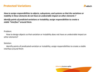 Protected Variations
Identify points of predicted variations or instability; assign responsibilities to create a
stable “interface” around them.
How to assign responsibilities to objects, subsystems, and systems so that the variations or
inability in these elements do not have an undesirable impact on other elements ?
Problem:
How to design objects so that variation or instability does not have an undesirable impact on
other elements?
Solution:
Identify points of predicated variation or instability; assign responsibilities to create a stable
interface around them
 
