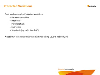 Protected Variations
Core mechanisms for Protected Variations
– Data encapsulation
– Interfaces
– Polymorphism
– Indirection
– Standards (e.g. APIs like JDBC)
• Note that these include virtual machines hiding OS, DB, network, etc
 