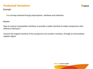 Protected Variations
Example
Adaptor
How to resolve incompatible interfaces or provide a stable interface to stable components with
different interfaces?
Convert the original interface of the component into another interface, through an intermediate
adaptor object
It is concept achieved through polymorphism, interfaces and indirection
 