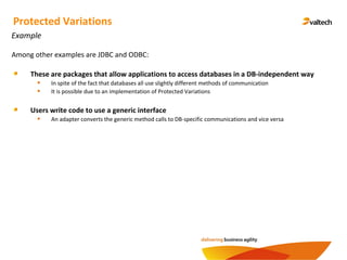 Protected Variations
Example
Among other examples are JDBC and ODBC:
These are packages that allow applications to access databases in a DB-independent way
In spite of the fact that databases all use slightly different methods of communication
It is possible due to an implementation of Protected Variations
Users write code to use a generic interface
An adapter converts the generic method calls to DB-specific communications and vice versa
 