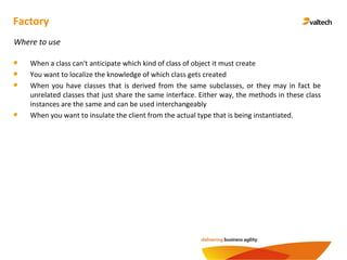 Factory
Where to use
When a class can't anticipate which kind of class of object it must create
You want to localize the knowledge of which class gets created
When you have classes that is derived from the same subclasses, or they may in fact be
unrelated classes that just share the same interface. Either way, the methods in these class
instances are the same and can be used interchangeably
When you want to insulate the client from the actual type that is being instantiated.
 
