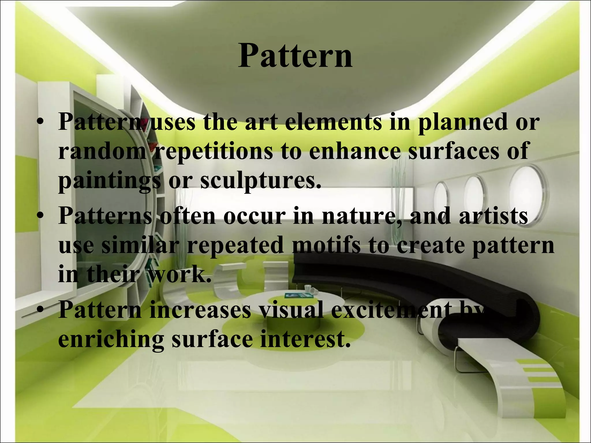 Pattern Pattern uses the art elements in planned or random repetitions to enhance surfaces of paintings or sculptures. Patterns often occur in nature, and artists use similar repeated motifs to create pattern in their work.  Pattern increases visual excitement by enriching surface interest.  