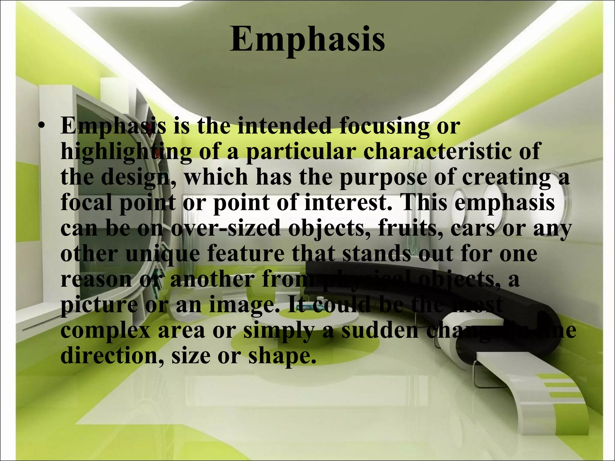 Emphasis Emphasis is the intended focusing or highlighting of a particular characteristic of the design, which has the purpose of creating a focal point or point of interest. This emphasis can be on over-sized objects, fruits, cars or any other unique feature that stands out for one reason or another from physical objects, a picture or an image. It could be the most complex area or simply a sudden change in line direction, size or shape.  