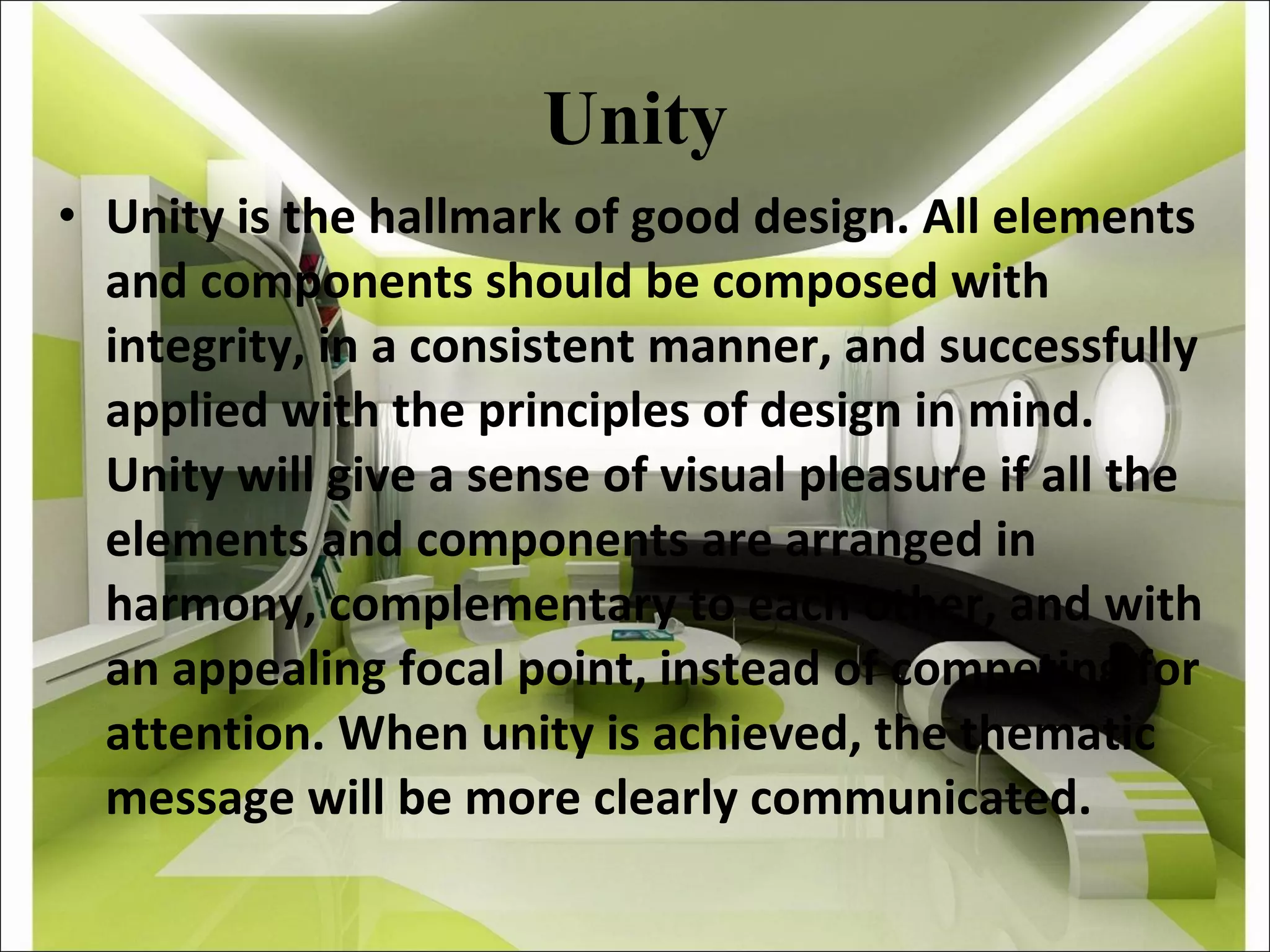 Unity Unity is the hallmark of good design. All elements and components should be composed with integrity, in a consistent manner, and successfully applied with the principles of design in mind. Unity will give a sense of visual pleasure if all the elements and components are arranged in harmony, complementary to each other, and with an appealing focal point, instead of competing for attention. When unity is achieved, the thematic message will be more clearly communicated. 