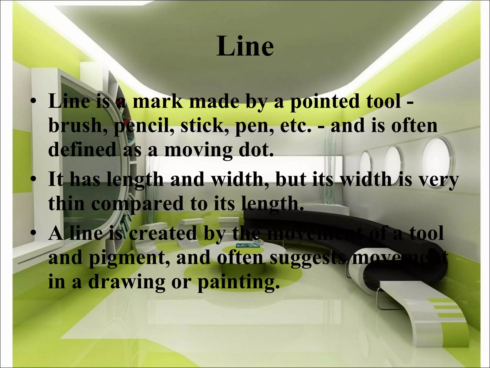 Line Line is a mark made by a pointed tool - brush, pencil, stick, pen, etc. - and is often defined as a moving dot. It has length and width, but its width is very thin compared to its length. A line is created by the movement of a tool and pigment, and often suggests movement in a drawing or painting. 