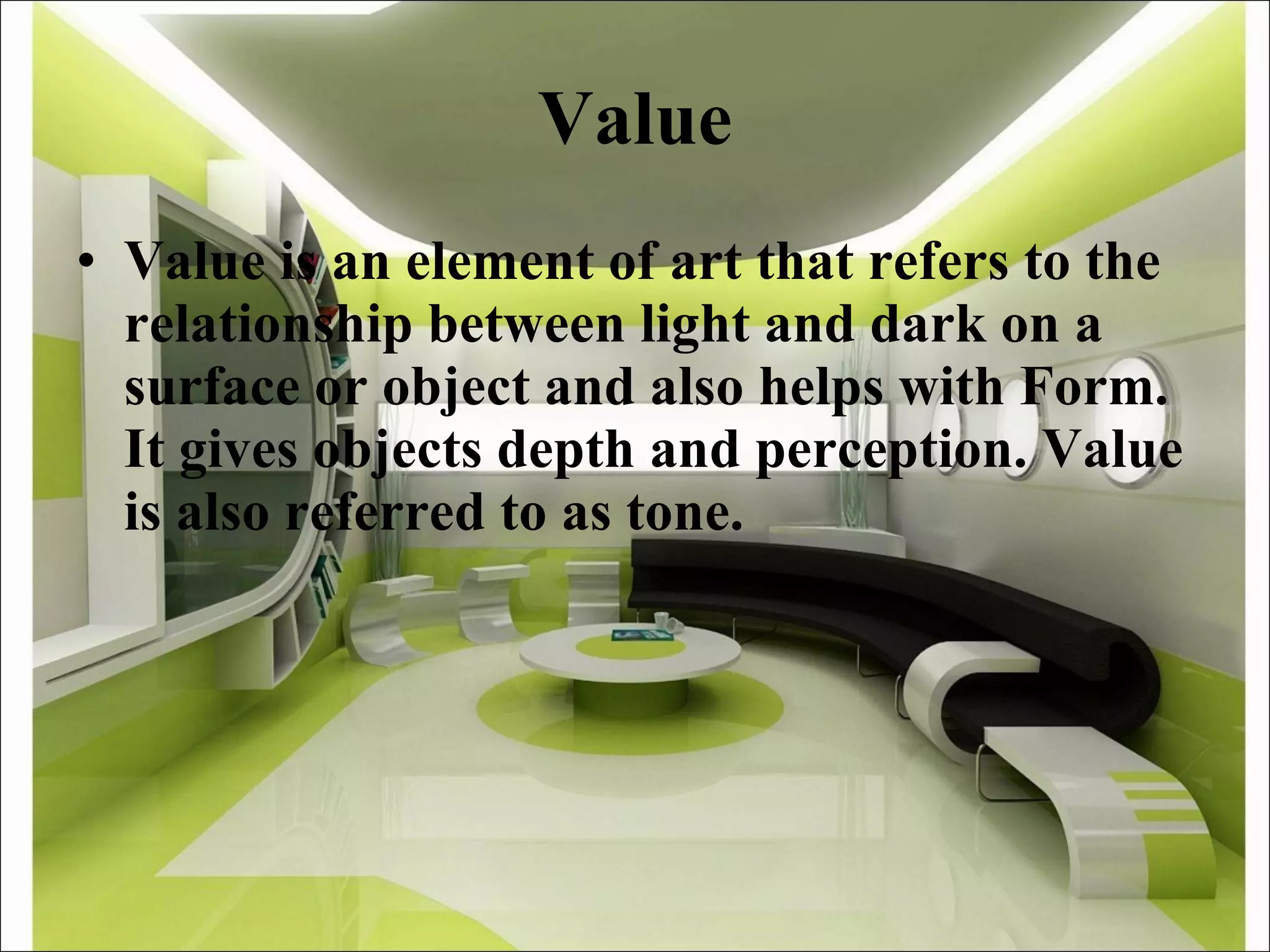 Value Value is an element of art that refers to the relationship between light and dark on a surface or object and also helps with Form. It gives objects depth and perception. Value is also referred to as tone. 