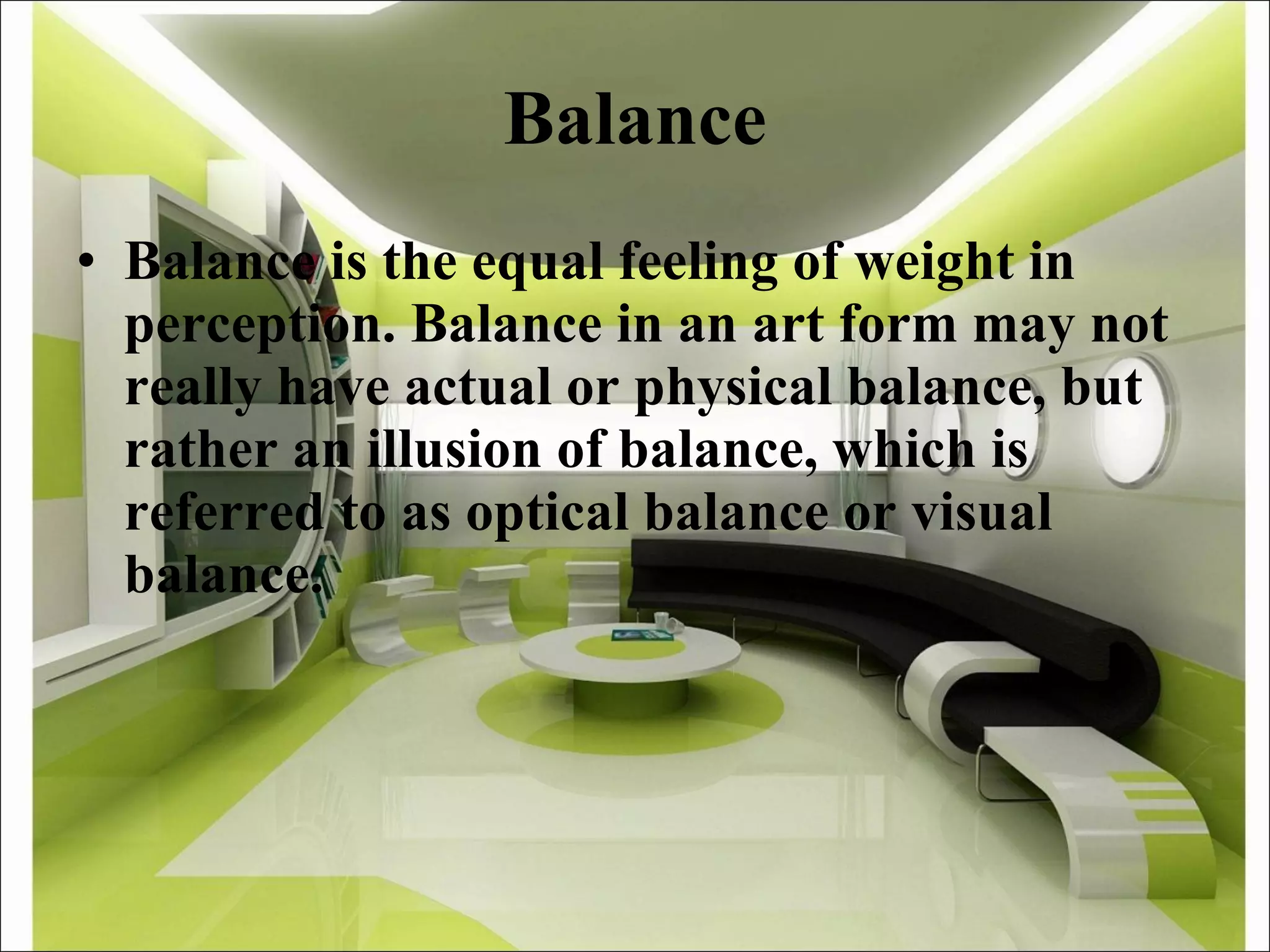 Balance Balance is the equal feeling of weight in perception. Balance in an art form may not really have actual or physical balance, but rather an illusion of balance, which is referred to as optical balance or visual balance. 