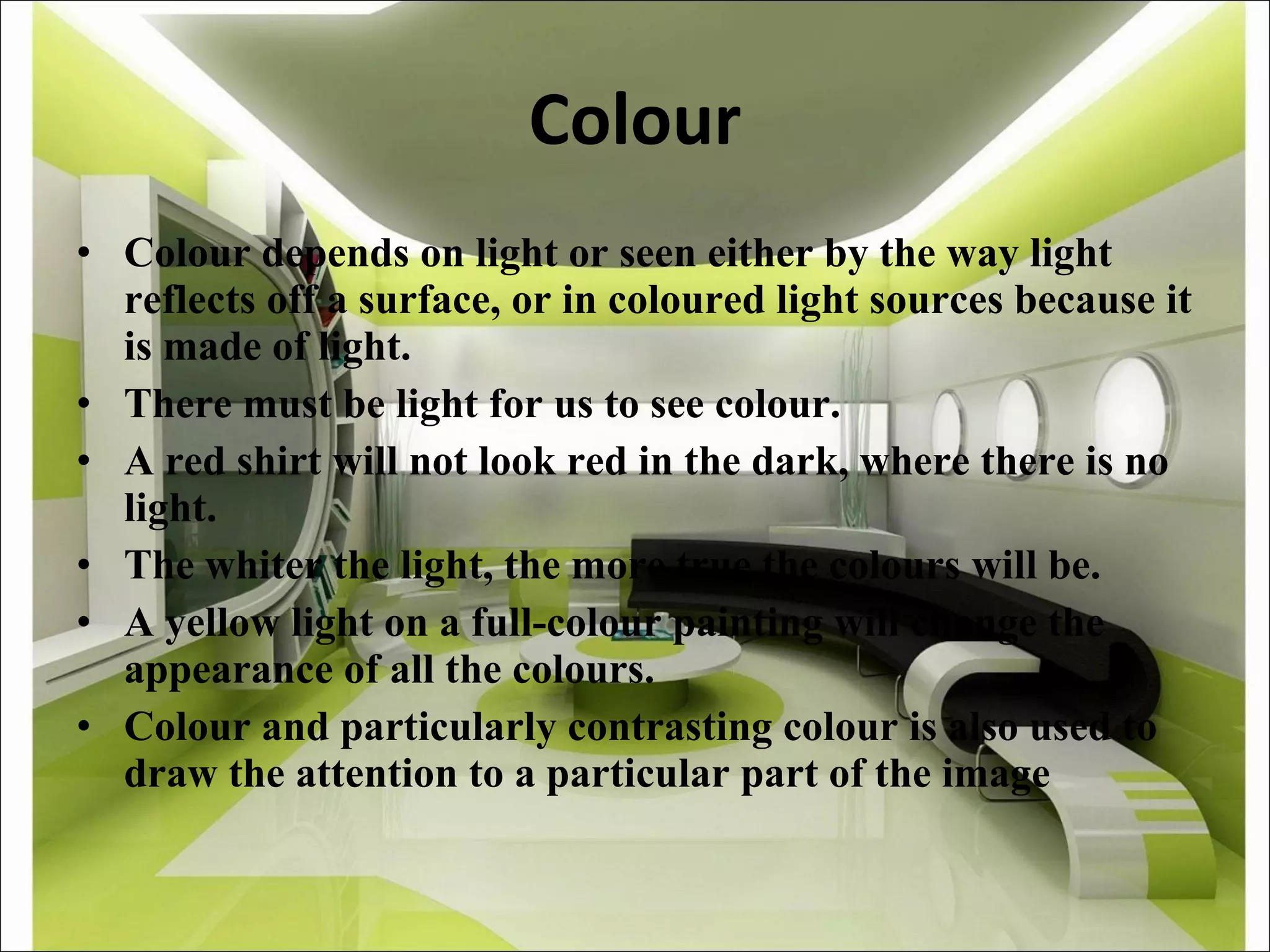 Colour Colour depends on light or seen either by the way light reflects off a surface, or in coloured light sources because it is made of light. There must be light for us to see colour. A red shirt will not look red in the dark, where there is no light. The whiter the light, the more true the colours will be. A yellow light on a full-colour painting will change the appearance of all the colours. Colour and particularly contrasting colour is also used to draw the attention to a particular part of the image 