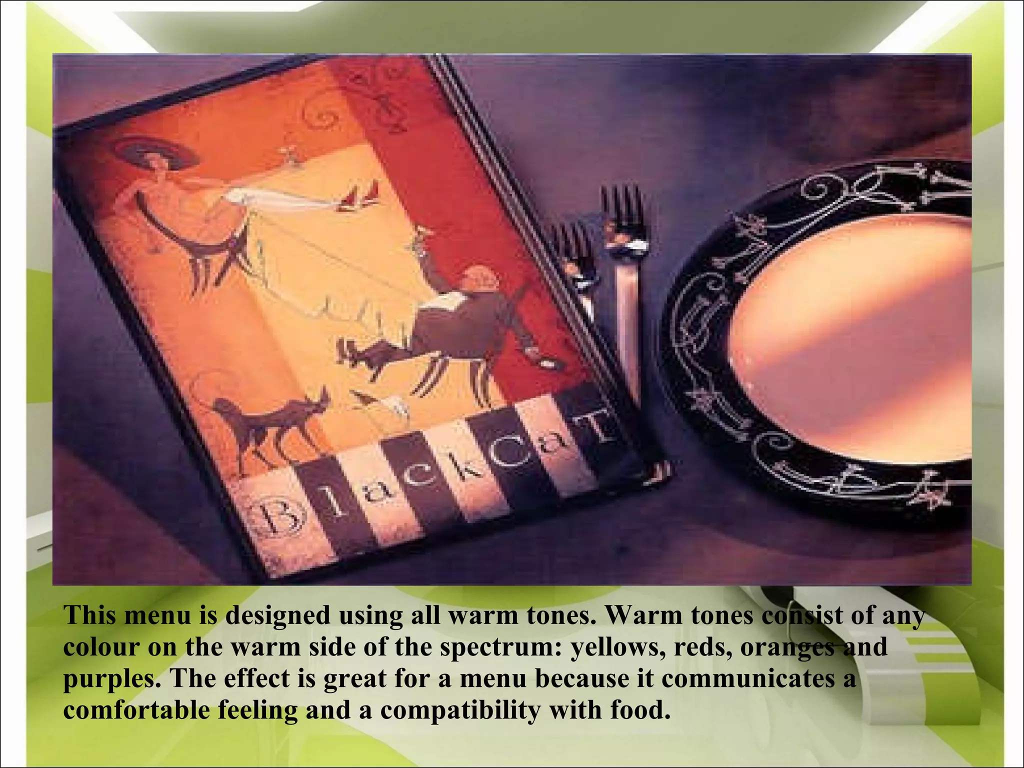 This menu is designed using all warm tones. Warm tones consist of any colour on the warm side of the spectrum: yellows, reds, oranges and purples. The effect is great for a menu because it communicates a comfortable feeling and a compatibility with food. 