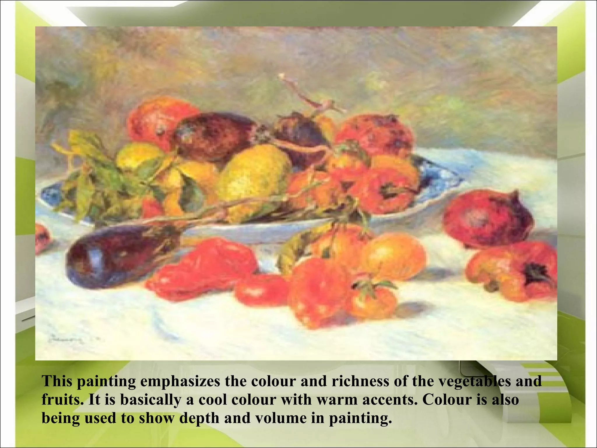 This painting emphasizes the colour and richness of the vegetables and fruits. It is basically a cool colour with warm accents. Colour is also being used to show depth and volume in painting.  