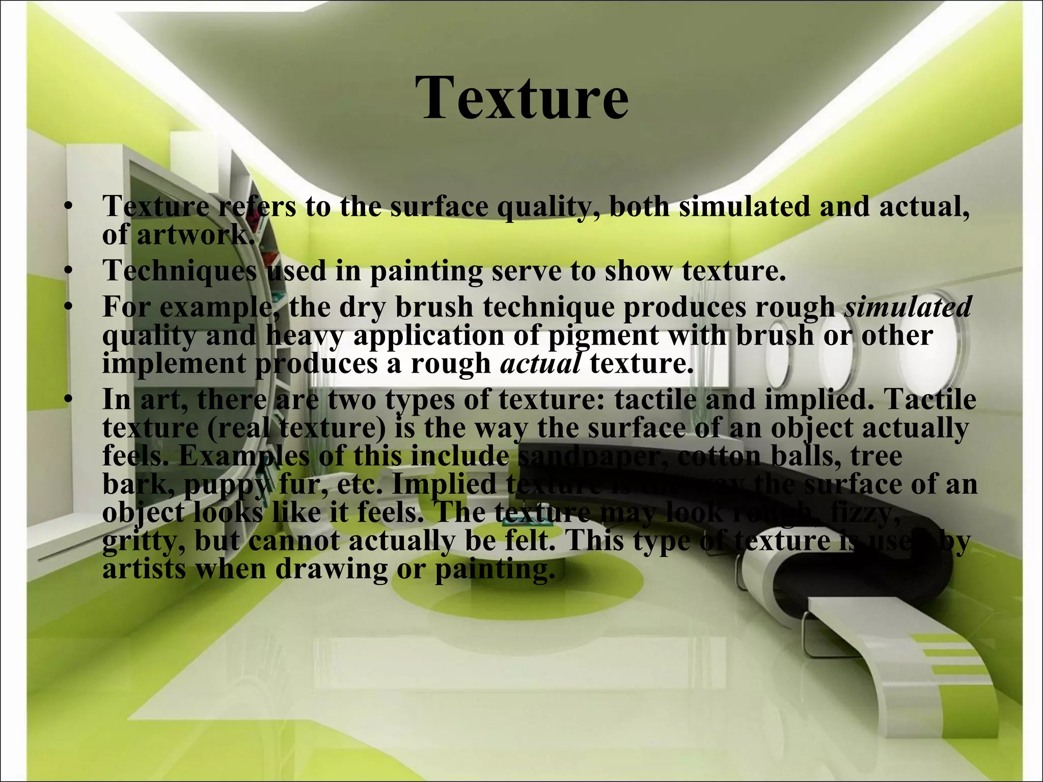 Texture Texture refers to the surface quality, both simulated and actual, of artwork.  Techniques used in painting serve to show texture. For example, the dry brush technique produces rough  simulated  quality and heavy application of pigment with brush or other implement produces a rough  actual  texture. In art, there are two types of texture: tactile and implied. Tactile texture (real texture) is the way the surface of an object actually feels. Examples of this include sandpaper, cotton balls, tree bark, puppy fur, etc. Implied texture is the way the surface of an object looks like it feels. The texture may look rough, fizzy, gritty, but cannot actually be felt. This type of texture is used by artists when drawing or painting. 