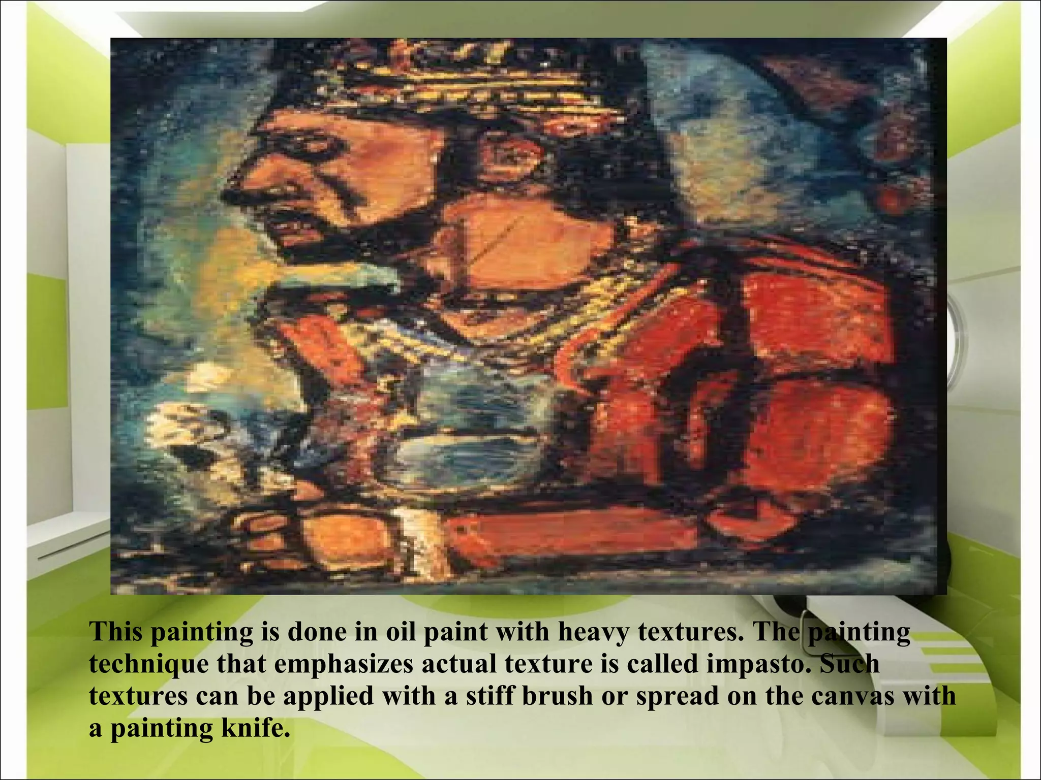 This painting is done in oil paint with heavy textures. The painting technique that emphasizes actual texture is called impasto. Such textures can be applied with a stiff brush or spread on the canvas with a painting knife. 